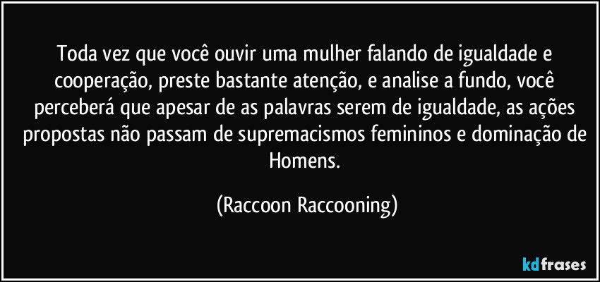 Toda vez que você ouvir uma mulher falando de igualdade e cooperação, preste bastante atenção,  e analise a fundo, você perceberá que apesar de as palavras serem de igualdade, as ações propostas não passam de supremacismos femininos e dominação de Homens. (Raccoon Raccooning)