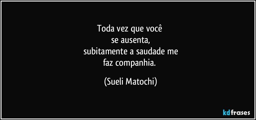 Toda vez que você 
se ausenta,
subitamente a saudade me
faz companhia. (Sueli Matochi)