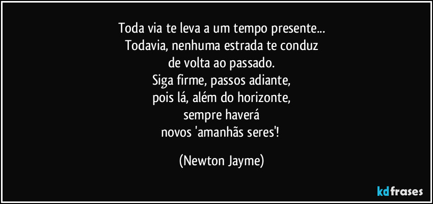 Toda via te leva a um tempo presente...
Todavia, nenhuma estrada te conduz
de volta ao passado.
Siga firme, passos adiante,
pois lá, além do horizonte,
sempre haverá
novos 'amanhãs seres'! (Newton Jayme)