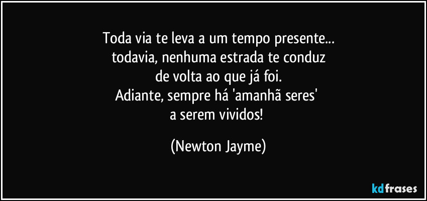 Toda via te leva a um tempo presente...
todavia, nenhuma estrada te conduz
de volta ao que já foi.
Adiante, sempre há 'amanhã seres' 
a serem vividos! (Newton Jayme)