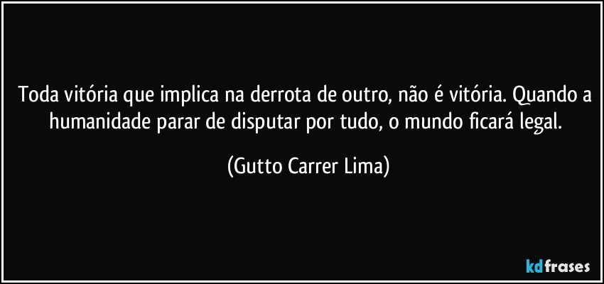 Toda vitória que implica na derrota de outro, não é vitória. Quando a humanidade parar de disputar por tudo, o mundo ficará legal. (Gutto Carrer Lima)