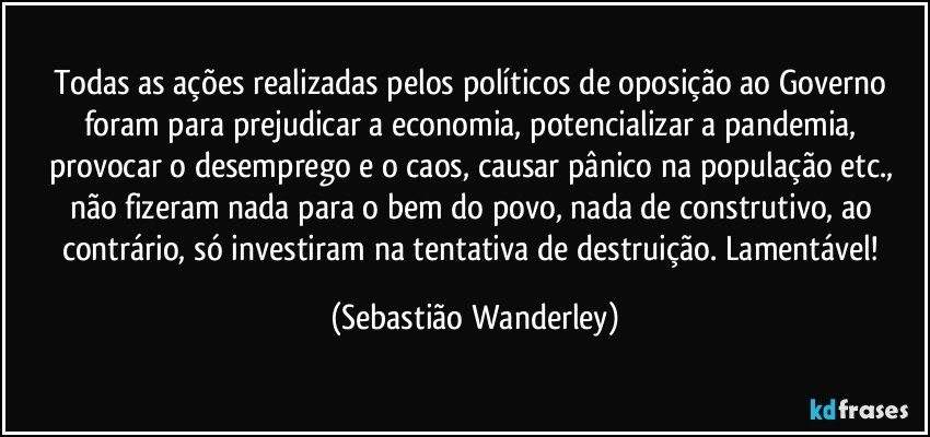 Todas as ações realizadas pelos políticos de oposição ao Governo foram para prejudicar a economia, potencializar a pandemia, provocar o desemprego e o caos, causar pânico na população etc., não fizeram nada para o bem do povo, nada de construtivo, ao contrário, só investiram na tentativa de destruição. Lamentável! (Sebastião Wanderley)