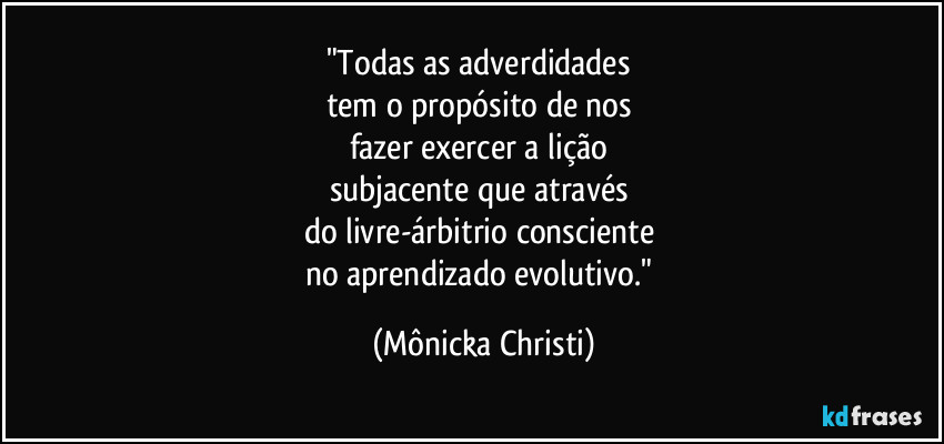 "Todas as adverdidades
tem o propósito de nos
fazer exercer a lição
subjacente que através
do livre-árbitrio consciente
no aprendizado evolutivo." (Mônicka Christi)