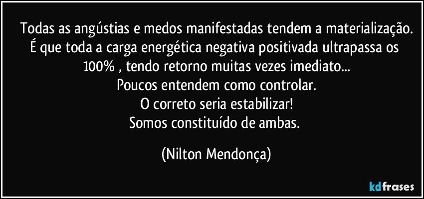 Todas as angústias e medos manifestadas tendem a materialização.
É que toda a carga energética negativa positivada ultrapassa os 100% , tendo retorno muitas vezes imediato...
Poucos entendem como controlar.
O correto seria estabilizar!
Somos constituído de ambas. (Nilton Mendonça)