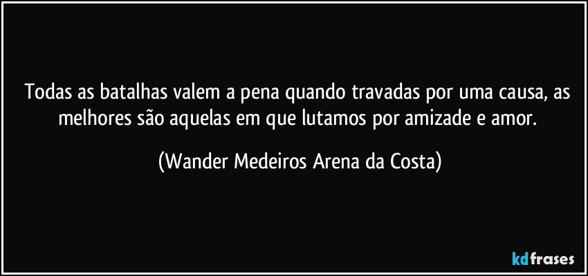 Todas as batalhas valem a pena quando travadas por uma causa, as melhores são aquelas em que lutamos por amizade e amor. (Wander Medeiros Arena da Costa)