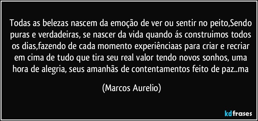 Todas as belezas nascem da emoção de ver ou sentir no peito,Sendo puras e verdadeiras, se nascer da vida quando ás  construimos todos os dias,fazendo de cada momento experiênciaas para criar e recriar em cima de tudo que  tira seu real valor tendo novos sonhos, uma  hora de alegria,  seus amanhãs de contentamentos feito de paz..ma (Marcos Aurelio)