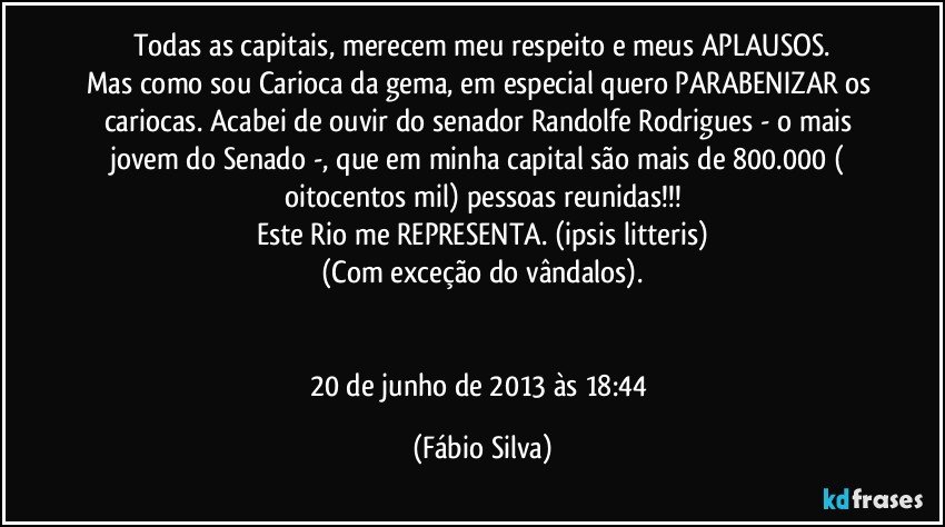 Todas as capitais, merecem meu respeito e meus APLAUSOS.
Mas como sou Carioca da gema, em especial quero PARABENIZAR os cariocas. Acabei de ouvir do senador Randolfe Rodrigues - o mais jovem do Senado -, que em minha capital são mais de 800.000 ( oitocentos mil) pessoas reunidas!!!
Este Rio me REPRESENTA. (ipsis   litteris)
(Com exceção do vândalos).


20 de junho de 2013 às 18:44 (Fábio Silva)