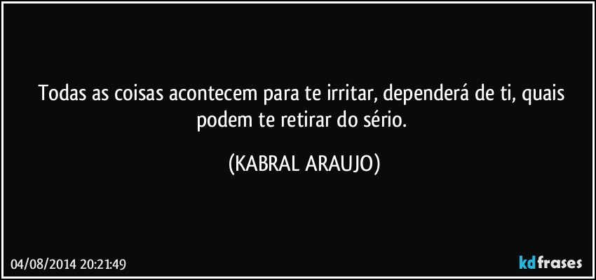 Todas as coisas acontecem para te irritar, dependerá de ti, quais podem te retirar do sério. (KABRAL ARAUJO)