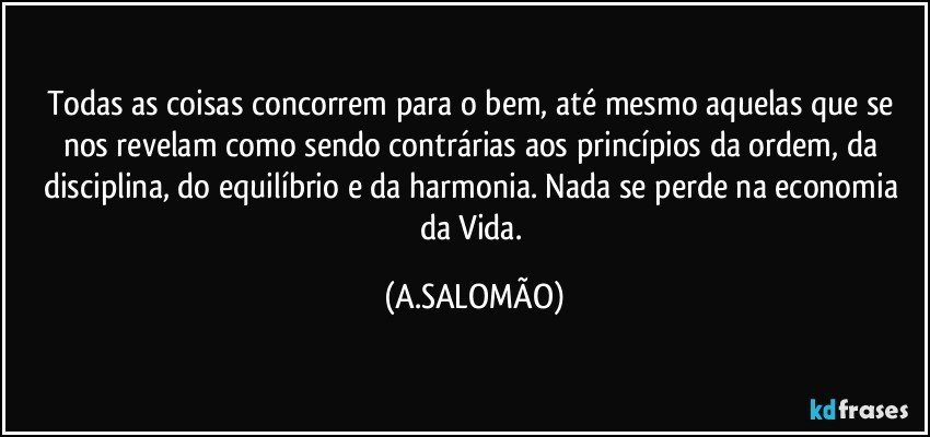 Todas as coisas concorrem para o bem, até mesmo aquelas que se nos revelam como sendo contrárias aos princípios da ordem, da disciplina, do equilíbrio e da harmonia. Nada se perde na economia da Vida. (A.SALOMÃO)
