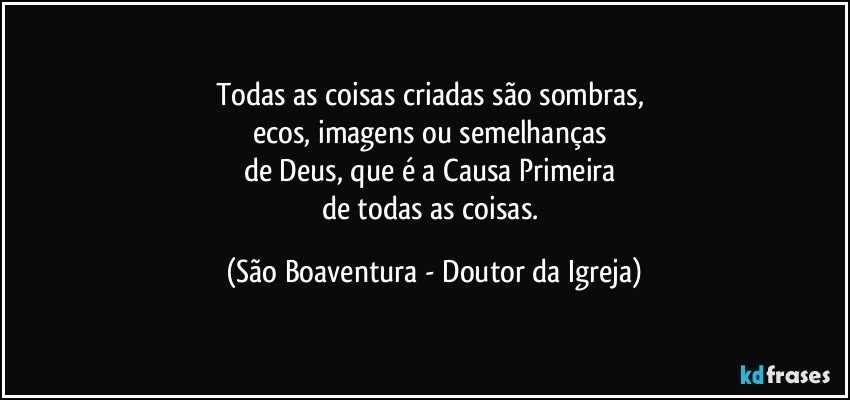 Todas as coisas criadas são sombras, 
ecos, imagens ou semelhanças 
de Deus, que é a Causa Primeira 
de todas as coisas. (São Boaventura - Doutor da Igreja)