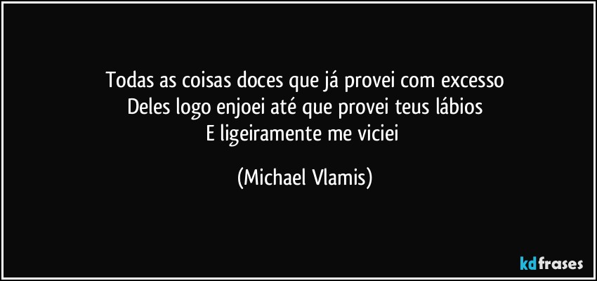 Todas as coisas doces que já provei com excesso
Deles logo enjoei até que provei teus lábios
E ligeiramente me viciei (Michael Vlamis)