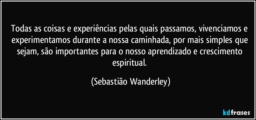 Todas as coisas e experiências pelas quais passamos, vivenciamos e experimentamos durante a nossa caminhada, por mais simples que sejam, são importantes para o nosso aprendizado e crescimento espiritual. (Sebastião Wanderley)