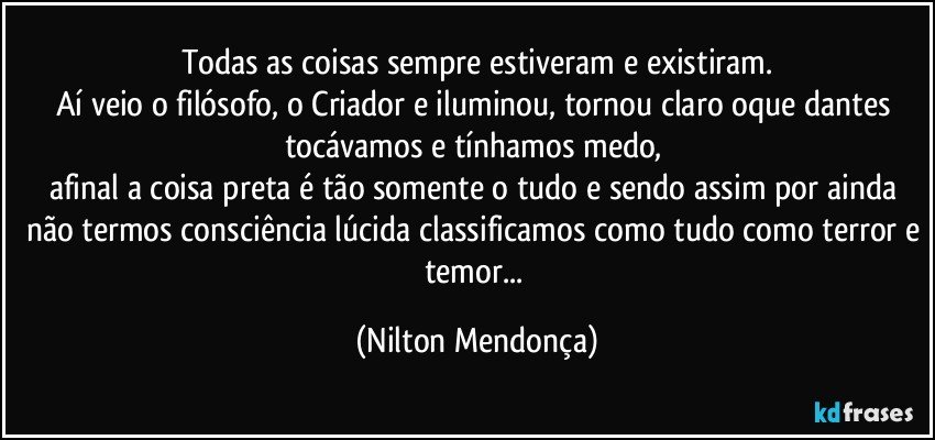 Todas as coisas sempre estiveram e existiram.
Aí veio o filósofo, o Criador e iluminou, tornou claro oque dantes tocávamos e tínhamos medo, 
afinal a coisa preta é tão somente o tudo e sendo assim por ainda não termos consciência lúcida classificamos como tudo como terror e temor... (Nilton Mendonça)