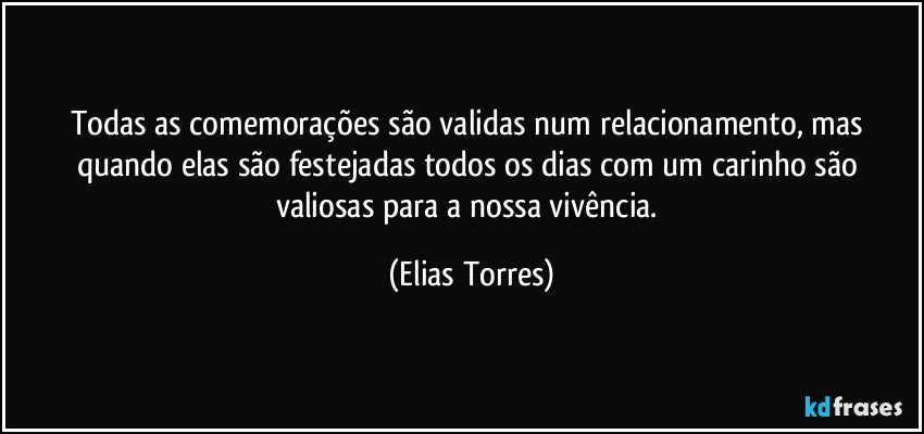 Todas as comemorações são validas num relacionamento, mas quando elas são festejadas todos os dias com um carinho são valiosas para a nossa vivência. (Elias Torres)