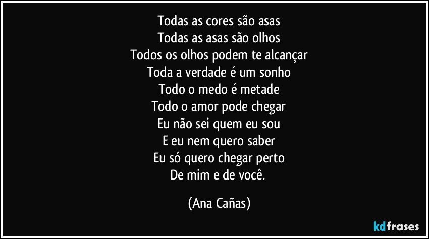 Todas as cores são asas
Todas as asas são olhos
Todos os olhos podem te alcançar
Toda a verdade é um sonho
Todo o medo é metade
Todo o amor pode chegar
Eu não sei quem eu sou
E eu nem quero saber
Eu só quero chegar perto
De mim e de você. (Ana Cañas)