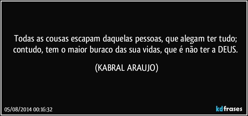 Todas as cousas escapam daquelas pessoas, que alegam ter tudo; contudo, tem o maior buraco das sua vidas, que é não ter a DEUS. (KABRAL ARAUJO)