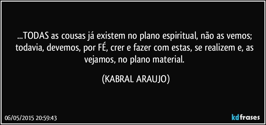 ...TODAS as cousas já existem no plano espiritual, não as vemos; todavia, devemos, por FÉ, crer e fazer com estas, se realizem e, as vejamos, no plano material. (KABRAL ARAUJO)