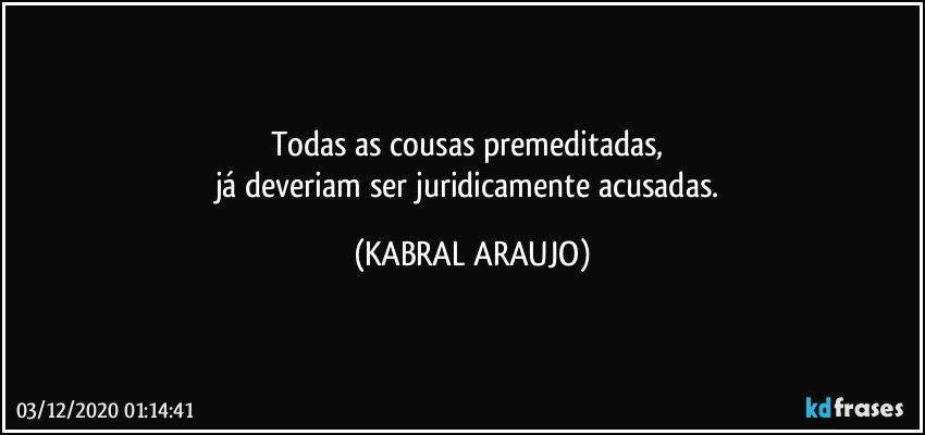 Todas as cousas premeditadas, 
já deveriam ser juridicamente acusadas. (KABRAL ARAUJO)