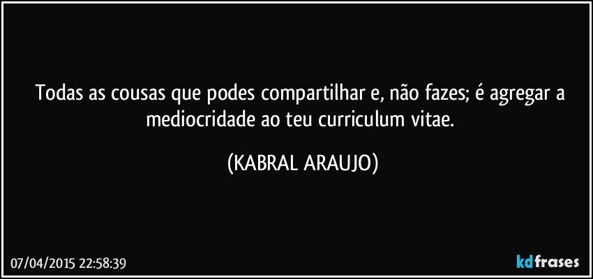 Todas as cousas que podes compartilhar e, não fazes; é agregar a mediocridade ao teu curriculum vitae. (KABRAL ARAUJO)