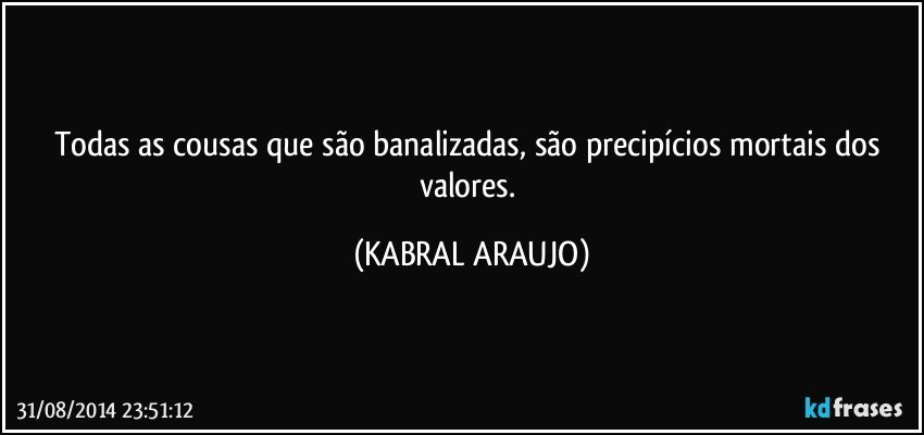 Todas as cousas que são banalizadas, são precipícios mortais dos valores. (KABRAL ARAUJO)