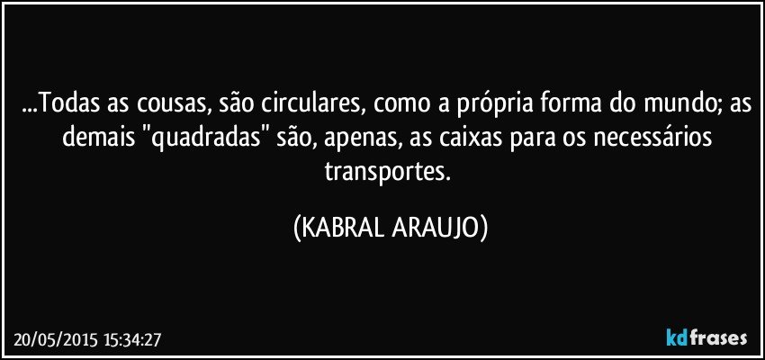 ...Todas as cousas, são circulares, como a própria forma do mundo; as demais "quadradas" são, apenas, as caixas para os necessários transportes. (KABRAL ARAUJO)