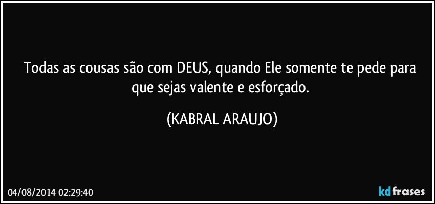 Todas as cousas são com DEUS, quando Ele somente te pede para que sejas valente e esforçado. (KABRAL ARAUJO)