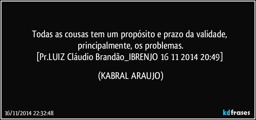 Todas as cousas tem um propósito e prazo da validade, principalmente, os problemas.
[Pr.LUIZ Cláudio Brandão_IBRENJO 16 11 2014 20:49] (KABRAL ARAUJO)