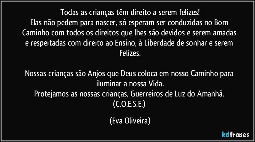 Todas as crianças têm direito a serem felizes!
Elas não pedem para nascer, só esperam ser conduzidas no Bom Caminho com todos os direitos que lhes são devidos e serem amadas e respeitadas com direito ao Ensino, à Liberdade de sonhar e serem Felizes.

Nossas crianças são Anjos que Deus coloca em nosso Caminho para iluminar a nossa Vida.
Protejamos as nossas crianças, Guerreiros de Luz do Amanhã. (C.O.E.S.E.) (Eva Oliveira)