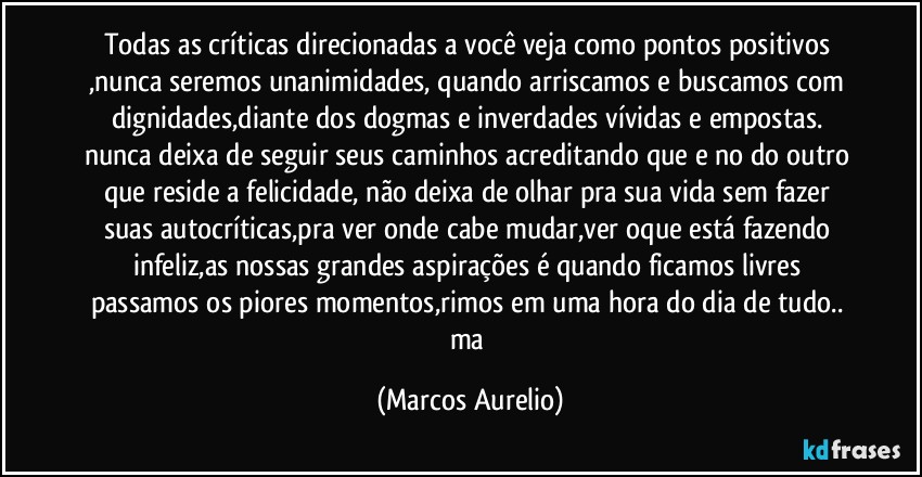 Todas as críticas direcionadas a você veja como pontos positivos ,nunca seremos unanimidades, quando arriscamos e buscamos com dignidades,diante dos dogmas e inverdades vívidas e empostas. nunca deixa de seguir seus caminhos acreditando que e no do outro que reside a felicidade, não deixa de olhar pra sua vida sem fazer suas autocríticas,pra ver onde cabe mudar,ver oque está  fazendo infeliz,as nossas grandes aspirações é quando ficamos livres passamos os  piores momentos,rimos em uma hora do dia de tudo.. ma (Marcos Aurelio)