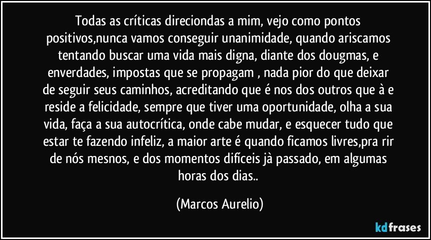 Todas as críticas  direciondas a mim, vejo como pontos positivos,nunca vamos conseguir unanimidade, quando ariscamos tentando buscar uma vida mais digna,  diante dos dougmas, e enverdades, impostas que se  propagam , nada pior do  que deixar de seguir seus caminhos, acreditando que é  nos dos outros que à e reside a felicidade, sempre que tiver uma oportunidade, olha a sua vida, faça a sua autocrítica, onde cabe mudar, e esquecer tudo que estar te fazendo infeliz, a maior arte é quando ficamos livres,pra  rir de nós mesnos, e dos momentos difíceis jà passado, em algumas  horas dos dias.. (Marcos Aurelio)