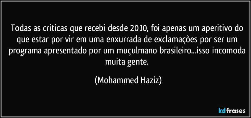 Todas as criticas que recebi desde 2010, foi apenas um aperitivo do que estar por vir em uma enxurrada de exclamações por ser um programa apresentado por um muçulmano brasileiro...isso incomoda muita gente. (Mohammed Haziz)