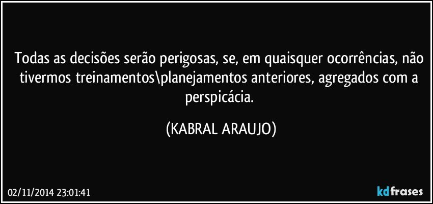 Todas as decisões serão perigosas, se, em quaisquer ocorrências, não tivermos treinamentos\planejamentos anteriores, agregados com a perspicácia. (KABRAL ARAUJO)