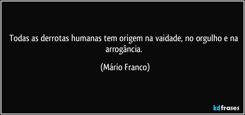 Todas as derrotas humanas tem origem na vaidade, no orgulho e na arrogância. (Mário Franco)