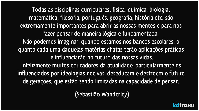 Todas as disciplinas curriculares, física, química, biologia, matemática, filosofia, português, geografia, história etc. são extremamente importantes para abrir as nossas mentes e para nos fazer pensar de maneira lógica e fundamentada. 
Não podemos imaginar, quando estamos nos bancos escolares, o quanto cada uma daquelas matérias chatas terão aplicações práticas e influenciarão no futuro das nossas vidas.
Infelizmente muitos educadores da atualidade, particularmente os influenciados por ideologias nocivas, deseducam e destroem o futuro de gerações, que estão sendo limitadas na capacidade de pensar. (Sebastião Wanderley)