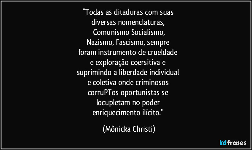 "Todas as ditaduras com suas 
diversas nomenclaturas, 
Comunismo Socialismo,
Nazismo, Fascismo,  sempre 
foram instrumento de crueldade 
e exploração coersitiva e 
suprimindo a liberdade individual 
e coletiva onde criminosos 
corruPTos oportunistas  se 
locupletam no poder 
enriquecimento ilícito." (Mônicka Christi)
