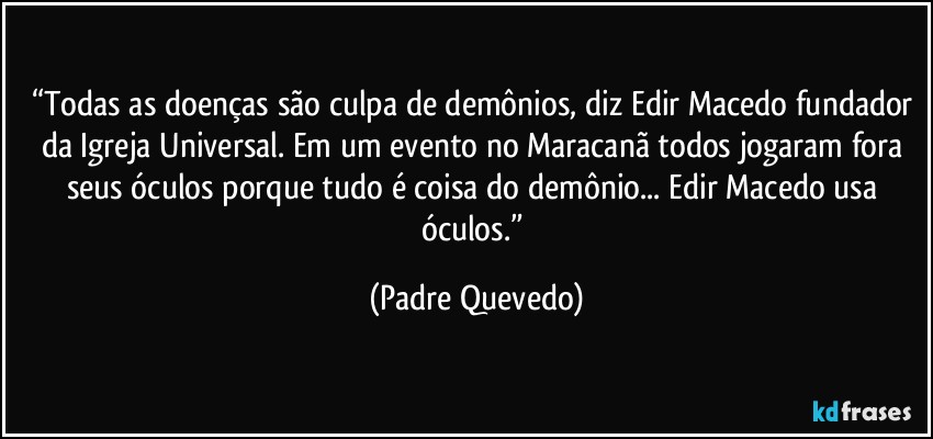 “Todas as doenças são culpa de demônios, diz Edir Macedo fundador da Igreja Universal. Em um evento no Maracanã todos jogaram fora seus óculos porque tudo é coisa do demônio... Edir Macedo usa óculos.” (Padre Quevedo)