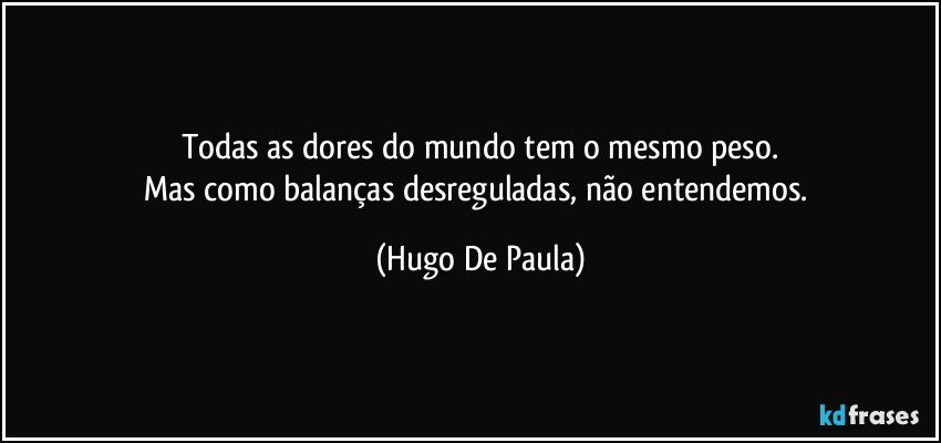 Todas as dores do mundo tem o mesmo peso.
Mas como balanças desreguladas, não entendemos. (Hugo De Paula)