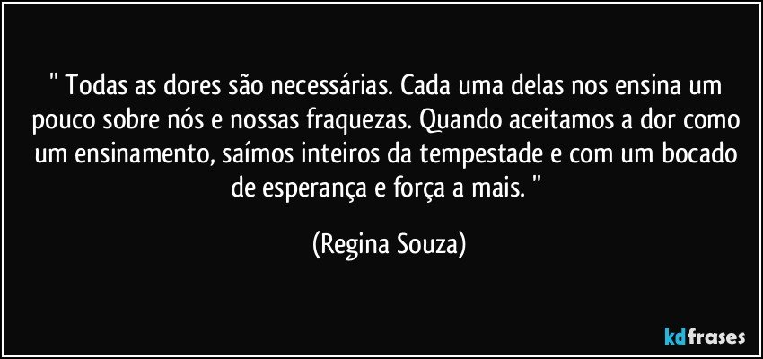 '' Todas as dores são necessárias. Cada uma delas nos ensina um pouco sobre nós e nossas fraquezas. Quando aceitamos a dor como um ensinamento, saímos inteiros da tempestade e com um bocado de esperança e força a mais. '' (Regina Souza)