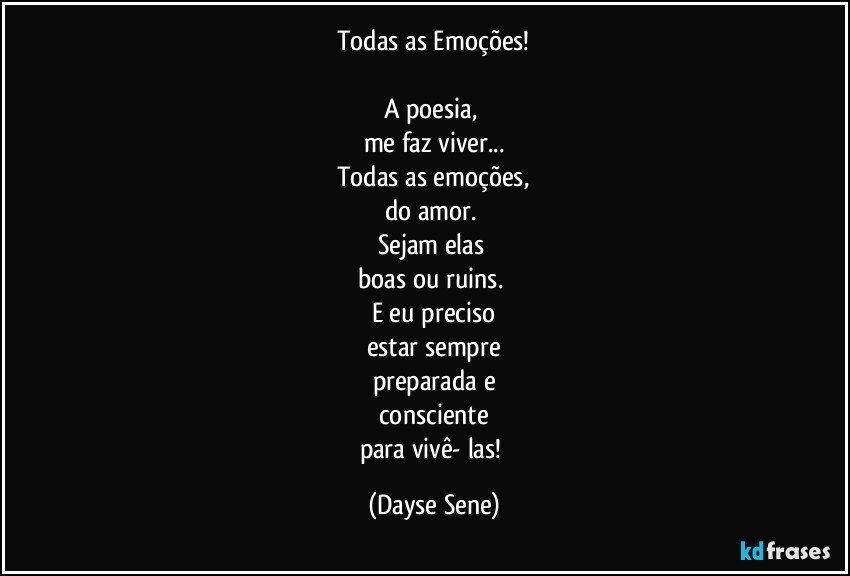 Todas as Emoções!

A poesia, 
me faz viver...
Todas as emoções,
do amor. 
Sejam elas 
boas ou ruins. 
E eu preciso
estar sempre
preparada e
consciente
para vivê- las! (Dayse Sene)