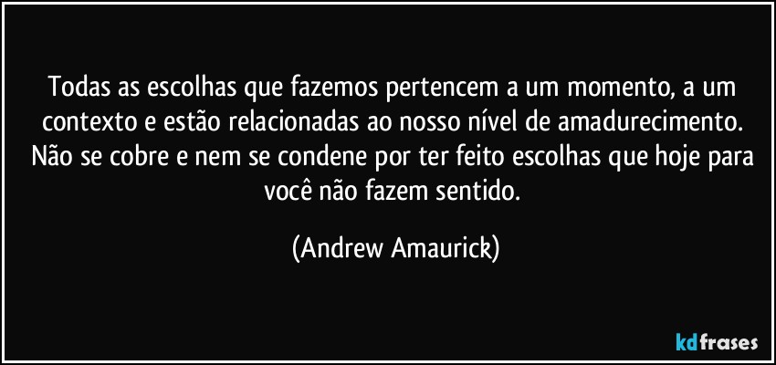 Todas as escolhas que fazemos pertencem a um momento, a um contexto e estão relacionadas ao nosso nível de amadurecimento. Não se cobre e nem se condene por ter feito escolhas que hoje para você não fazem sentido. (Andrew Amaurick)