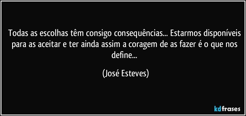 Todas as escolhas têm consigo consequências... Estarmos disponíveis para as aceitar e ter ainda assim a coragem de as fazer é o que nos define... (José Esteves)