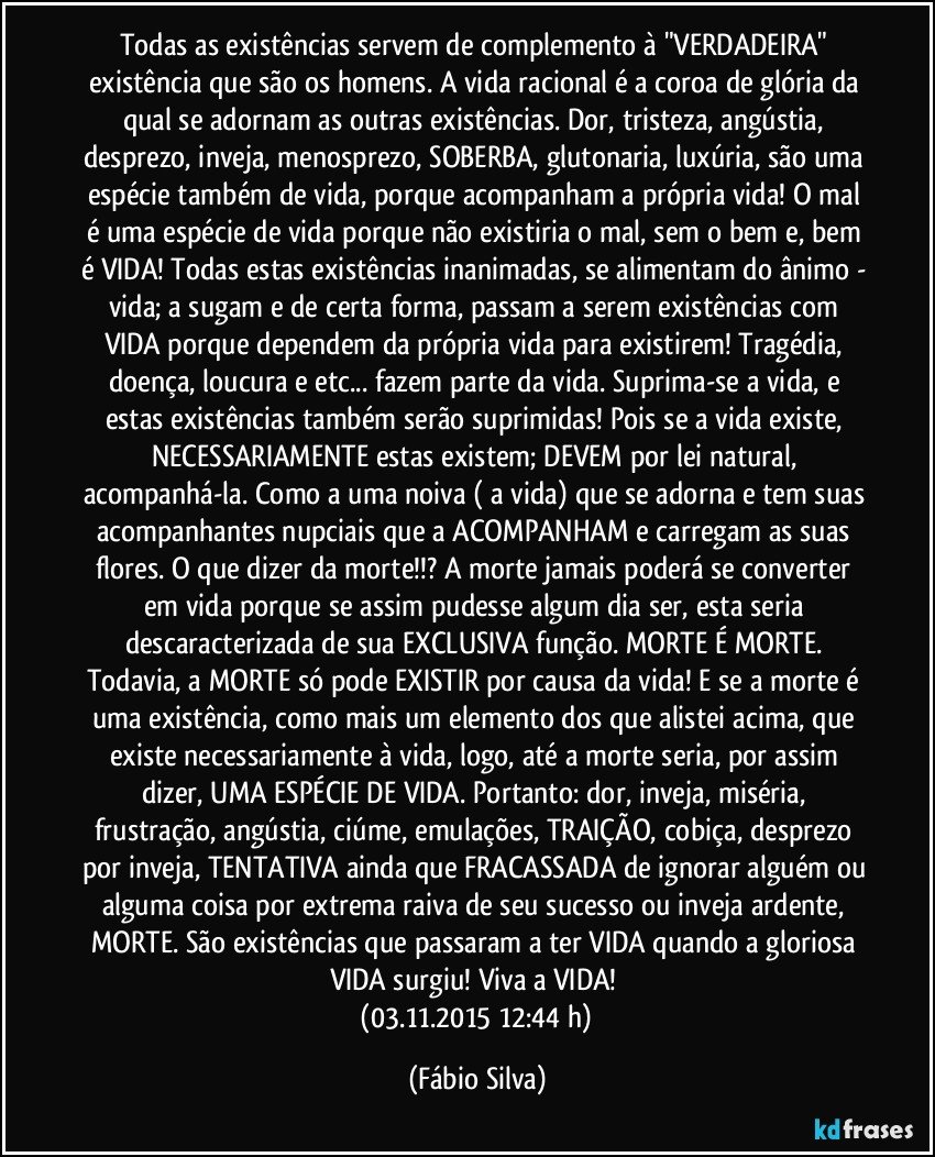 Todas as existências servem de complemento à "VERDADEIRA" existência que são os homens. A vida racional é a coroa de glória da qual se adornam as outras existências. Dor, tristeza, angústia, desprezo, inveja, menosprezo, SOBERBA, glutonaria, luxúria, são uma espécie também de vida, porque acompanham a própria vida! O mal é uma espécie de vida porque não existiria o mal, sem o bem e, bem é VIDA! Todas estas existências inanimadas, se alimentam do ânimo - vida; a sugam e de certa forma, passam a serem existências com VIDA porque dependem da própria vida para existirem! Tragédia, doença, loucura e etc... fazem parte da vida. Suprima-se a vida, e estas existências também serão suprimidas! Pois se a vida existe, NECESSARIAMENTE estas existem; DEVEM por lei natural, acompanhá-la. Como a uma noiva ( a vida) que se adorna e tem suas acompanhantes nupciais que a ACOMPANHAM e carregam as suas flores. O que dizer da morte!!? A morte jamais poderá se converter em vida porque se assim pudesse algum dia ser, esta seria descaracterizada de sua EXCLUSIVA função. MORTE É MORTE. Todavia, a MORTE só pode EXISTIR por causa da vida! E se a morte é uma existência, como mais um elemento dos que alistei acima, que existe necessariamente à vida, logo, até a morte seria, por assim dizer, UMA ESPÉCIE DE VIDA. Portanto: dor, inveja, miséria, frustração, angústia, ciúme, emulações, TRAIÇÃO, cobiça, desprezo por inveja, TENTATIVA ainda que FRACASSADA de ignorar alguém ou alguma coisa por extrema raiva de seu sucesso ou inveja ardente, MORTE. São existências que passaram a ter VIDA quando a gloriosa VIDA surgiu! Viva a VIDA! 
 (03.11.2015 12:44 h) (Fábio Silva)