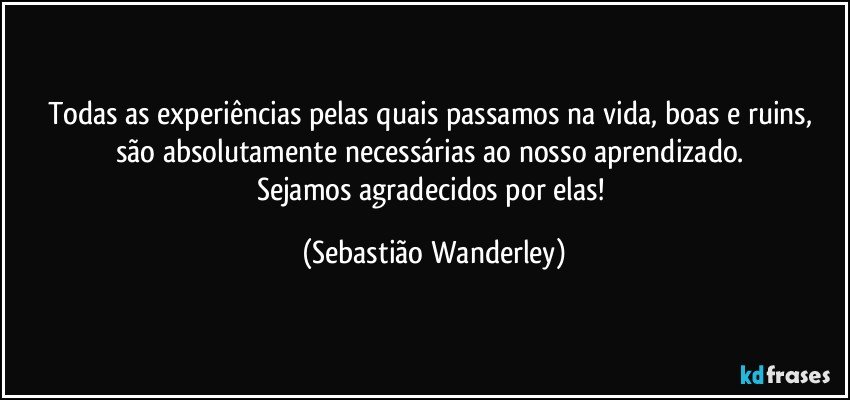 Todas as experiências pelas quais passamos na vida, boas e ruins, são absolutamente necessárias ao nosso aprendizado. 
Sejamos agradecidos por elas! (Sebastião Wanderley)