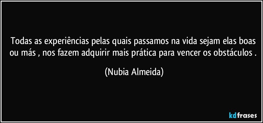 Todas as experiências pelas quais passamos na vida sejam elas boas ou más , nos fazem adquirir mais prática para vencer os obstáculos . (Nubia Almeida)