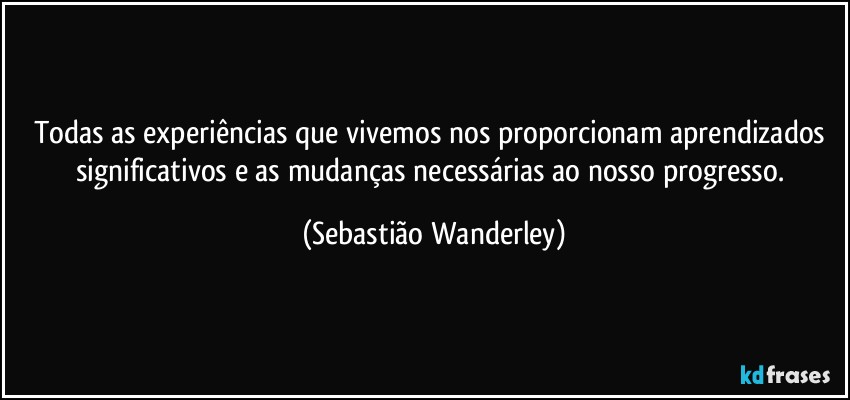 Todas as experiências que vivemos nos proporcionam aprendizados significativos e as mudanças necessárias ao nosso progresso. (Sebastião Wanderley)