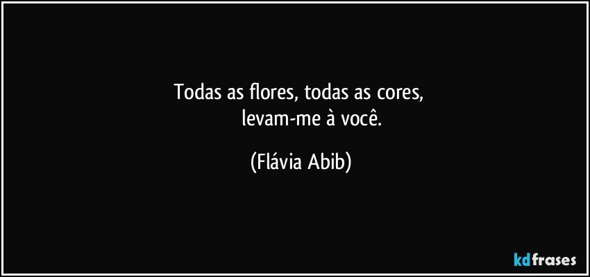 Todas as flores, todas as cores, 
                  levam-me à você. (Flávia Abib)