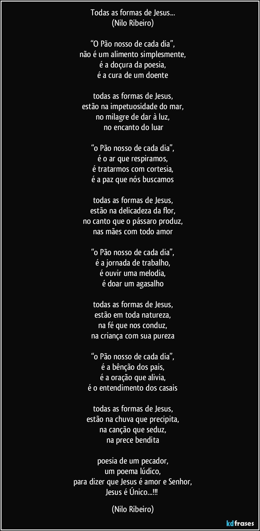 Todas as formas de Jesus...
(Nilo Ribeiro)

“O Pão nosso de cada dia”,
não é um alimento simplesmente,
é a doçura da poesia,
é a cura de um doente

todas as formas de Jesus,
estão na impetuosidade do mar,
no milagre de dar à luz,
 no encanto do luar

“o Pão nosso de cada dia”,
é o ar que respiramos,
é tratarmos com cortesia,
é a paz que nós buscamos

todas as formas de Jesus,
estão na delicadeza da flor,
no canto que o pássaro produz,
nas mães com todo amor

“o Pão nosso de cada dia”,
é a jornada de trabalho,
é ouvir uma melodia,
é doar um agasalho

todas as formas de Jesus,
estão em toda natureza,
na fé que nos conduz,
na criança com sua pureza

“o Pão nosso de cada dia”,
é a bênção dos pais,
é a oração que alivia,
é o entendimento dos casais

todas as formas de Jesus,
estão na chuva que precipita,
na canção que seduz,
na prece bendita

poesia de um pecador,
um poema lúdico,
para dizer que Jesus é amor e Senhor,
Jesus é Único...!!! (Nilo Ribeiro)