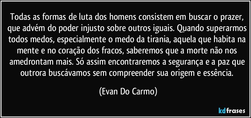 Todas as formas de luta dos homens consistem em buscar o prazer, que advém do poder injusto sobre outros iguais. Quando superarmos todos medos, especialmente o medo da tirania, aquela que habita na mente e no coração dos fracos, saberemos que a morte não nos amedrontam mais. Só assim encontraremos a segurança e a paz que outrora buscávamos sem compreender sua origem e essência. (Evan Do Carmo)