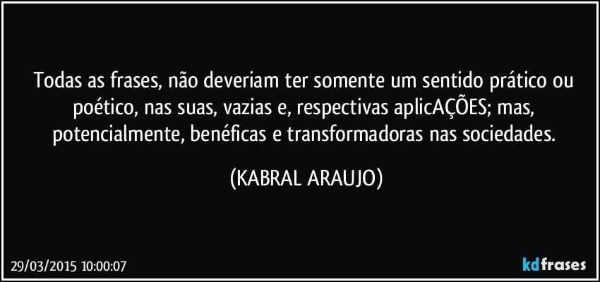 Todas as frases, não deveriam ter somente um sentido prático ou poético, nas suas, vazias e, respectivas aplicAÇÕES; mas, potencialmente, benéficas e transformadoras nas sociedades. (KABRAL ARAUJO)