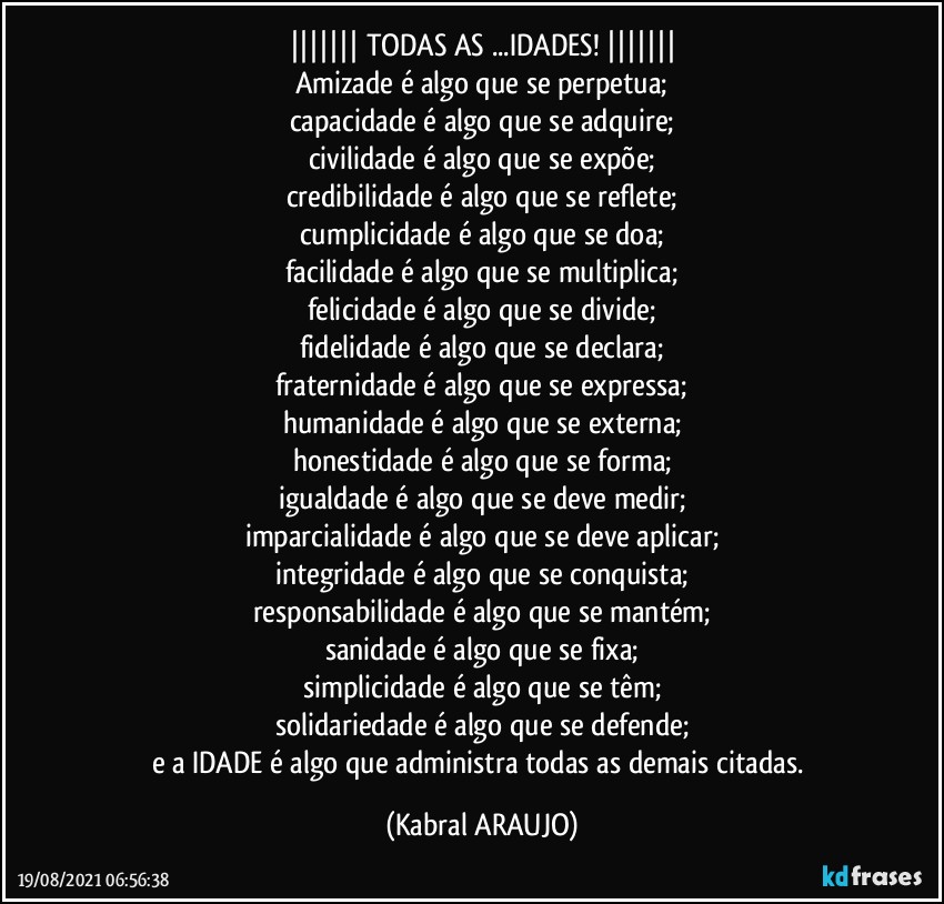 |||||||   TODAS AS ...IDADES!   |||||||
Amizade é algo que se perpetua;
capacidade é algo que se adquire;
civilidade é algo que se expõe;
credibilidade é algo que se reflete;
cumplicidade é algo que se doa;
facilidade é algo que se multiplica;
felicidade é algo que se divide;
fidelidade é algo que se declara;
fraternidade é algo que se expressa;
humanidade é algo que se externa;
honestidade é algo que se forma;
igualdade é algo que se deve medir;
imparcialidade é algo que se deve aplicar;
integridade é algo que se conquista;
responsabilidade é algo que se mantém;
sanidade é algo que se fixa;
simplicidade é algo que se têm;
solidariedade é algo que se defende;
e a IDADE é algo que administra todas as demais citadas. (KABRAL ARAUJO)